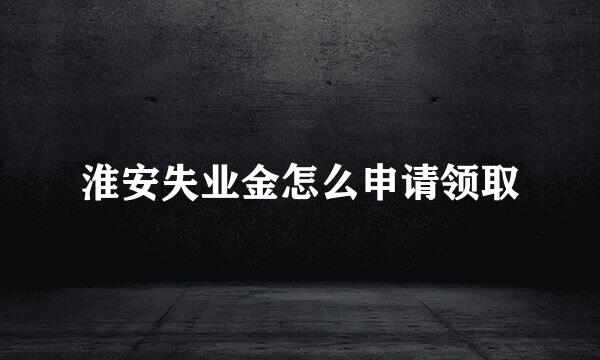 淮安失业金怎么申请领取
