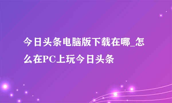 今日头条电脑版下载在哪_怎么在PC上玩今日头条