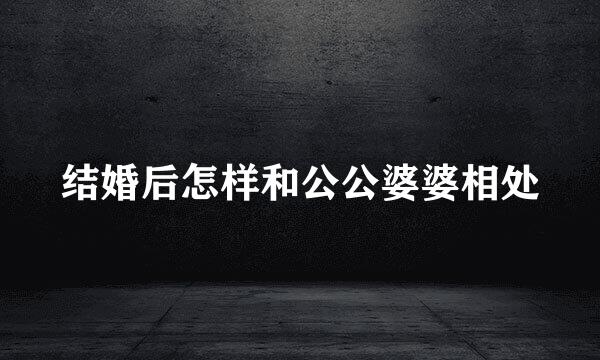 结婚后怎样和公公婆婆相处