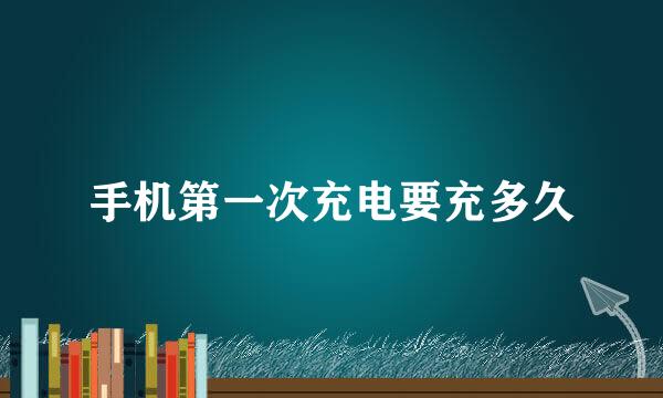 手机第一次充电要充多久