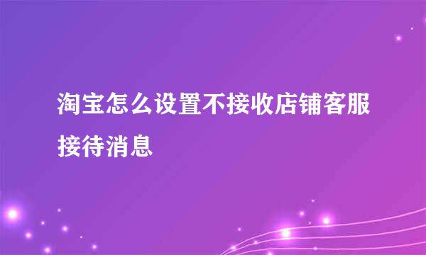 淘宝怎么设置不接收店铺客服接待消息