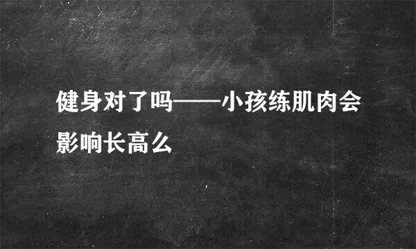 健身对了吗——小孩练肌肉会影响长高么