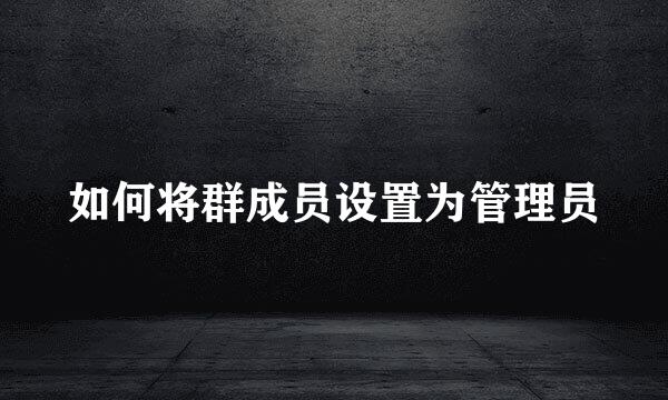 如何将群成员设置为管理员