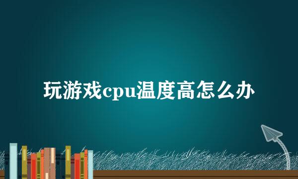 玩游戏cpu温度高怎么办