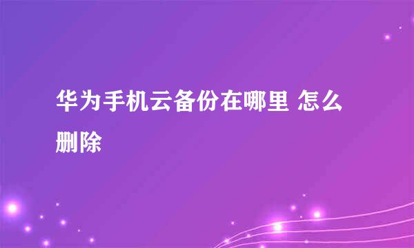 华为手机云备份在哪里 怎么删除