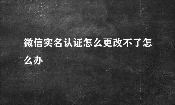 微信实名认证怎么更改不了怎么办