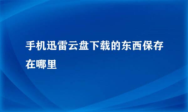 手机迅雷云盘下载的东西保存在哪里
