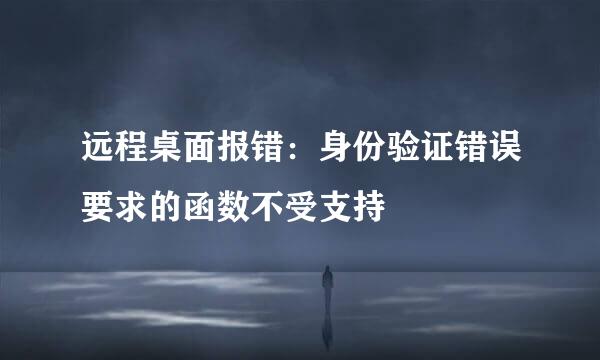 远程桌面报错：身份验证错误要求的函数不受支持