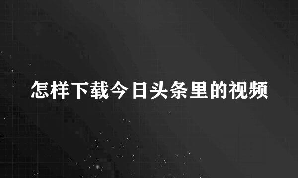 怎样下载今日头条里的视频