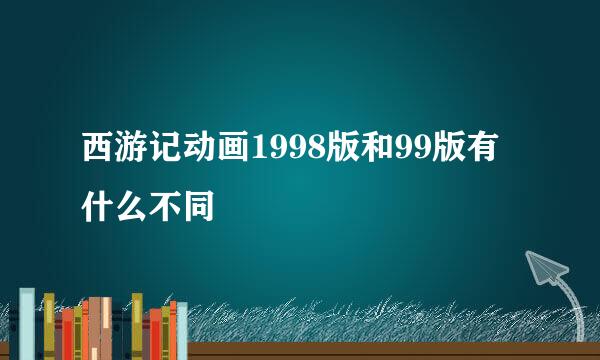 西游记动画1998版和99版有什么不同
