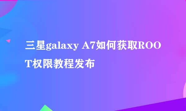 三星galaxy A7如何获取ROOT权限教程发布