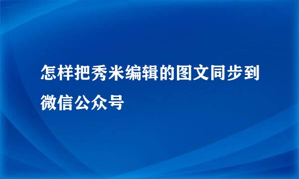 怎样把秀米编辑的图文同步到微信公众号