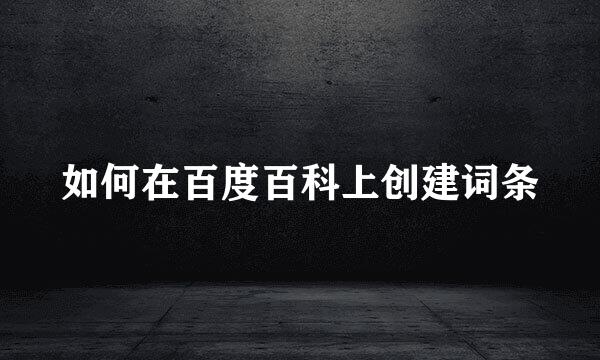如何在百度百科上创建词条
