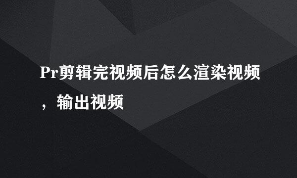 Pr剪辑完视频后怎么渲染视频，输出视频