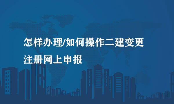 怎样办理/如何操作二建变更注册网上申报