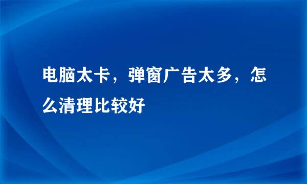 电脑太卡，弹窗广告太多，怎么清理比较好