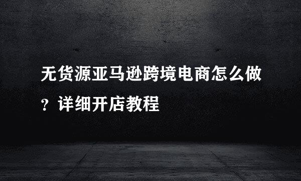 无货源亚马逊跨境电商怎么做？详细开店教程