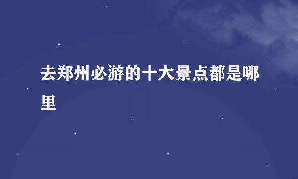 去郑州必游的十大景点都是哪里