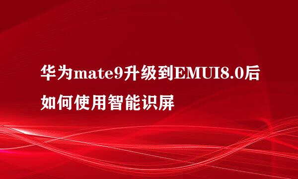 华为mate9升级到EMUI8.0后如何使用智能识屏