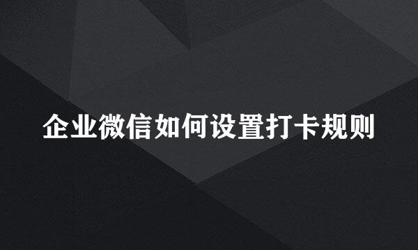 企业微信如何设置打卡规则