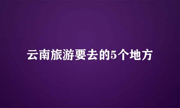 云南旅游要去的5个地方