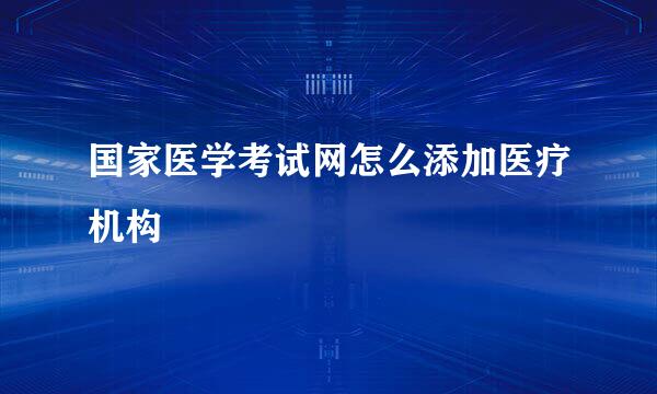 国家医学考试网怎么添加医疗机构