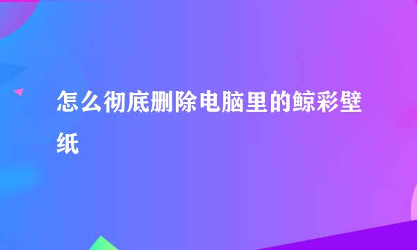 怎么彻底删除电脑里的鲸彩壁纸