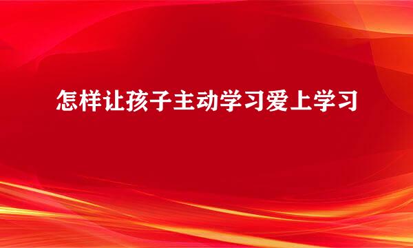 怎样让孩子主动学习爱上学习
