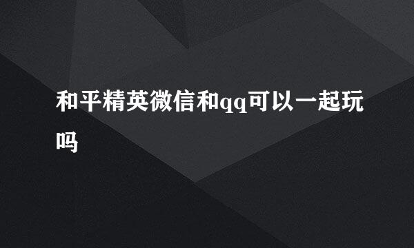 和平精英微信和qq可以一起玩吗