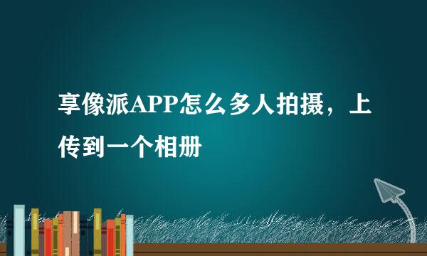 享像派APP怎么多人拍摄，上传到一个相册