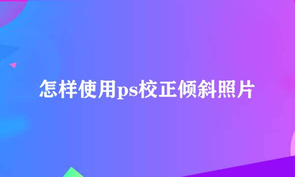 怎样使用ps校正倾斜照片
