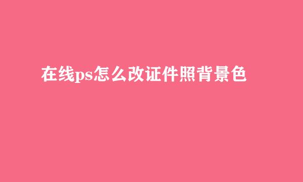 在线ps怎么改证件照背景色