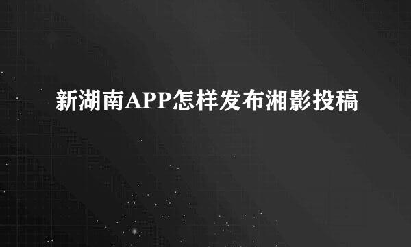 新湖南APP怎样发布湘影投稿