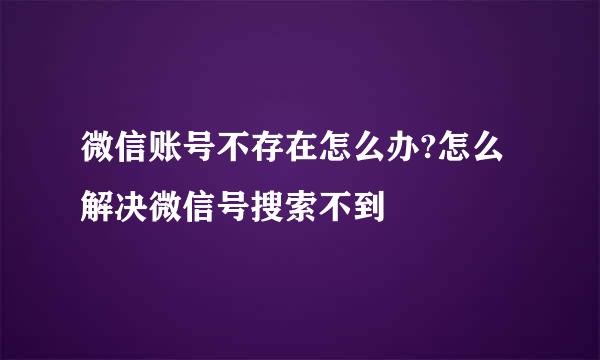 微信账号不存在怎么办?怎么解决微信号搜索不到