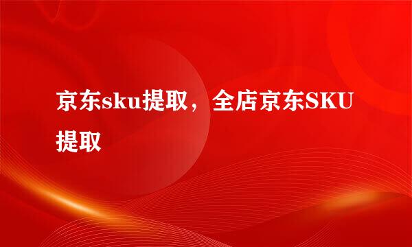 京东sku提取，全店京东SKU提取