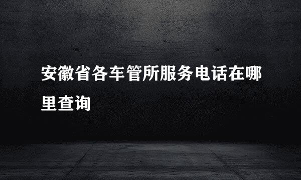安徽省各车管所服务电话在哪里查询