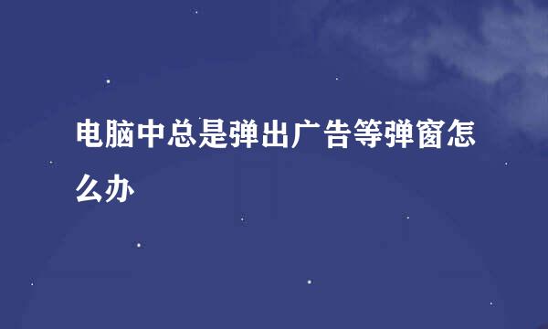 电脑中总是弹出广告等弹窗怎么办