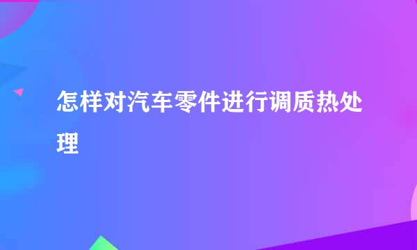 怎样对汽车零件进行调质热处理