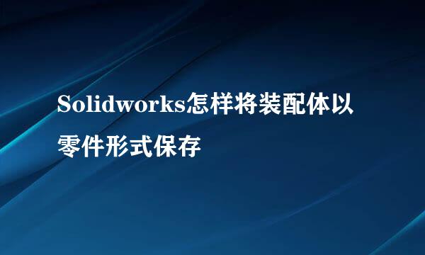 Solidworks怎样将装配体以零件形式保存