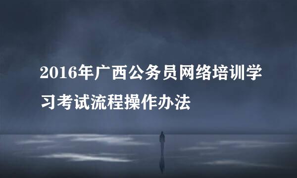 2016年广西公务员网络培训学习考试流程操作办法