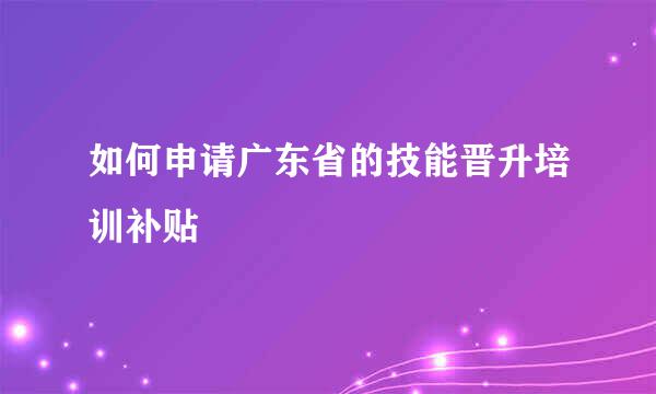如何申请广东省的技能晋升培训补贴