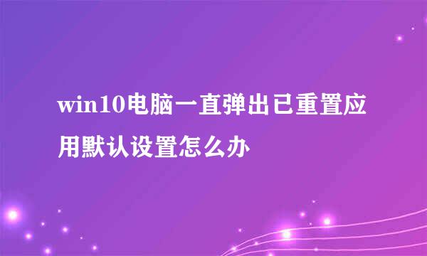 win10电脑一直弹出已重置应用默认设置怎么办