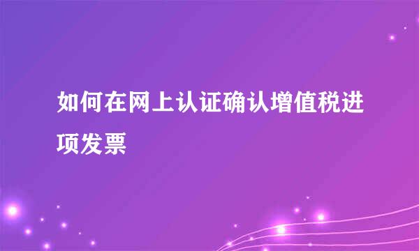 如何在网上认证确认增值税进项发票