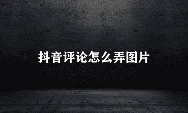 抖音评论怎么弄图片