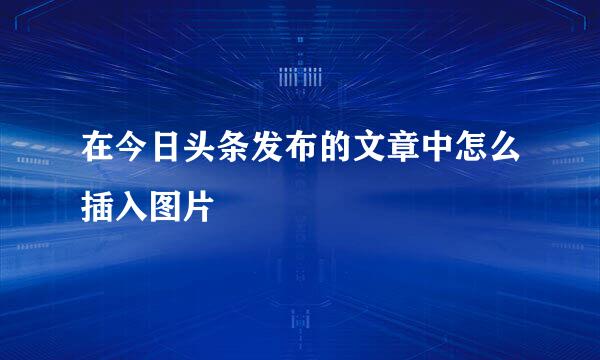 在今日头条发布的文章中怎么插入图片