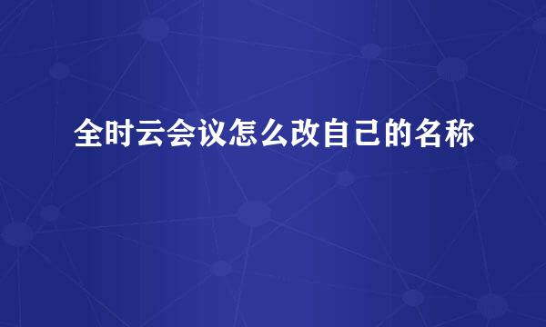全时云会议怎么改自己的名称