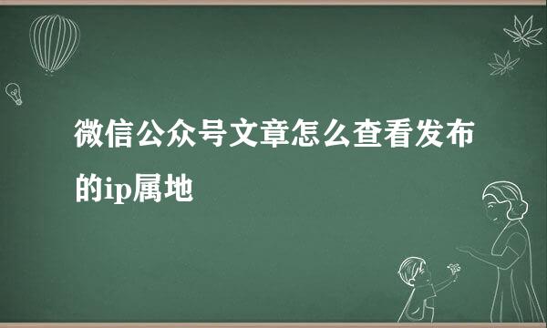 微信公众号文章怎么查看发布的ip属地