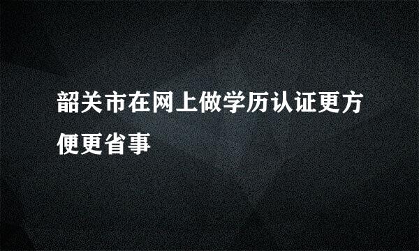 韶关市在网上做学历认证更方便更省事