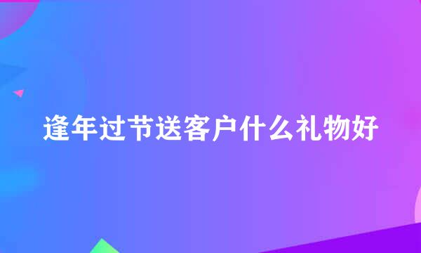 逢年过节送客户什么礼物好