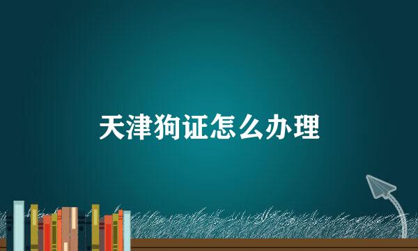 天津狗证怎么办理